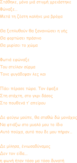 Στάθηκε, μόνο μιά στιγμή χρειάστηκε Φώναξε… Μετά τη ζέστη καλήνε μια βρόχα  Θα ξεπλυθούν θα ξανανιώσει η γής Θα φορτώσει πράσινο Θα μυρίσει το χώμα  Φωτιά εφώναξε Του στείλαν σύρμα Τονε φυγάδεψαν λες και  Πάει πέρασε τώρα. Τον έψαξα Στη στάχτη, στο γκρι δάσος Στο πουθενά τ’ απείρου  Δε φεύγω μούπε, θα σταθώ δώ μονάχος Να φτιάξω στο μυαλό μου το ίδιο Αυτό πούχα, αυτό που δε μου πήραν…  Δε μίλησα, ένιωσαδύναμος Δεν τον είδα...  η φωνή ήταν τόσο μα τόσο δυνατή