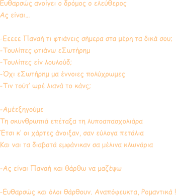 Ευθαρσώς ανοίγει ο δρόμος ο ελεύθερος Ας είναι…  -Εεεεε Παναή τι φτιάνεις σήμερα στα μέρη τα δικά σου; -Τουλίπες φτιάνω εΣωτήρημ -Τουλίπες είν λουλούδ; -Όχι εΣωτήρημ μα έννοιες πολύχρωμες -Τιν τούτ’ ωρέ λιανά το κάνς;  -Αμέεξηγούμε Τη σκυνθρωπιά επέταξα τη λυποαπασχολιάρα Έτσι κ’ οι χάρτες άνοιξαν, σαν εύλογα πετάλια Και ναι τα διαβατά εμφάνικαν σα μέλινα κλωνάρια  -Ας είναι Παναή και θάρθω να μαζέψω  -Ευθαρσώς και όλοι θάρθουν. Αναπόφευκτα, Ρομαντικά !
